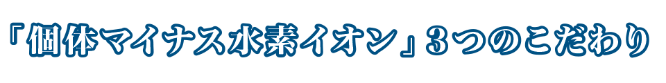 「個体マイナス水素イオン」3つのこだわり