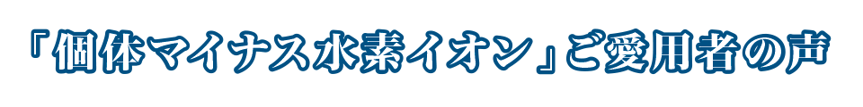 「個体マイナス水素イオン」ご愛用者の声